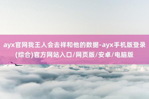 ayx官网我王人会去祥和他的数据-ayx手机版登录(综合)官方网站入口/网页版/安卓/电脑版