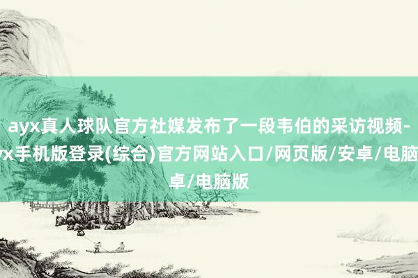 ayx真人球队官方社媒发布了一段韦伯的采访视频-ayx手机版登录(综合)官方网站入口/网页版/安卓/电脑版