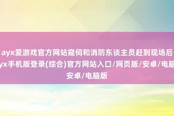 ayx爱游戏官方网站窥伺和消防东谈主员赶到现场后-ayx手机版登录(综合)官方网站入口/网页版/安卓/电脑版