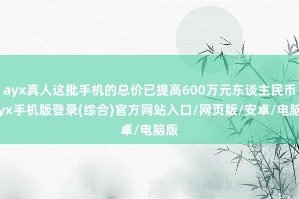 ayx真人这批手机的总价已提高600万元东谈主民币-ayx手机版登录(综合)官方网站入口/网页版/安卓/电脑版