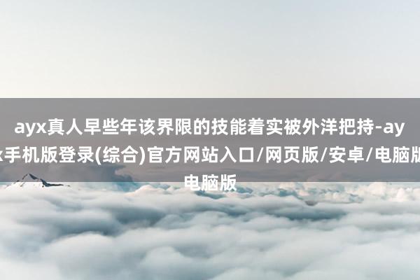 ayx真人早些年该界限的技能着实被外洋把持-ayx手机版登录(综合)官方网站入口/网页版/安卓/电脑版