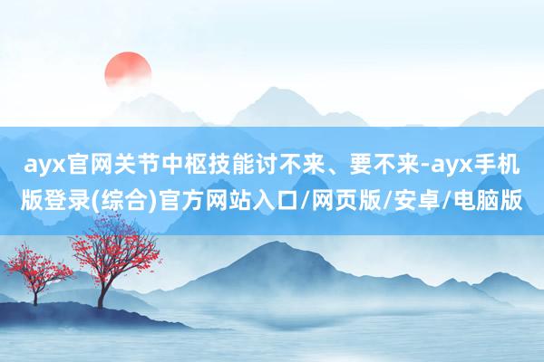 ayx官网关节中枢技能讨不来、要不来-ayx手机版登录(综合)官方网站入口/网页版/安卓/电脑版