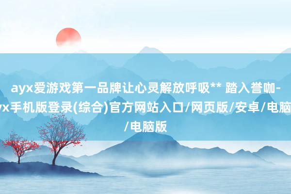 ayx爱游戏第一品牌让心灵解放呼吸** 踏入誉咖-ayx手机版登录(综合)官方网站入口/网页版/安卓/电脑版