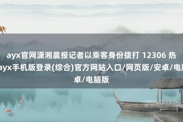 ayx官网潇湘晨报记者以乘客身份拨打 12306 热线-ayx手机版登录(综合)官方网站入口/网页版/安卓/电脑版