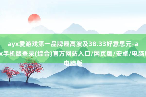 ayx爱游戏第一品牌最高波及38.33好意思元-ayx手机版登录(综合)官方网站入口/网页版/安卓/电脑版