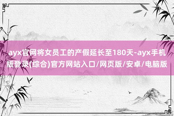 ayx官网将女员工的产假延长至180天-ayx手机版登录(综合)官方网站入口/网页版/安卓/电脑版