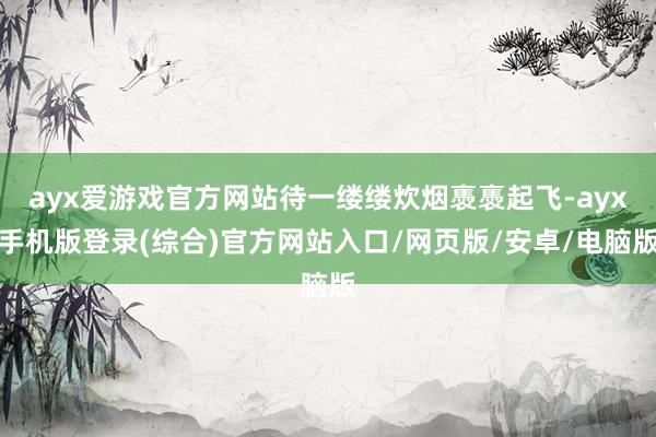 ayx爱游戏官方网站待一缕缕炊烟褭褭起飞-ayx手机版登录(综合)官方网站入口/网页版/安卓/电脑版