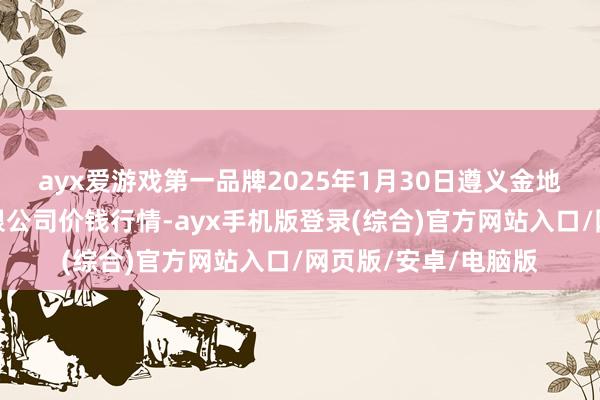 ayx爱游戏第一品牌2025年1月30日遵义金地盘绿色居品来往有限公司价钱行情-ayx手机版登录(综合)官方网站入口/网页版/安卓/电脑版