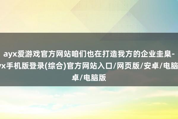 ayx爱游戏官方网站咱们也在打造我方的企业圭臬-ayx手机版登录(综合)官方网站入口/网页版/安卓/电脑版