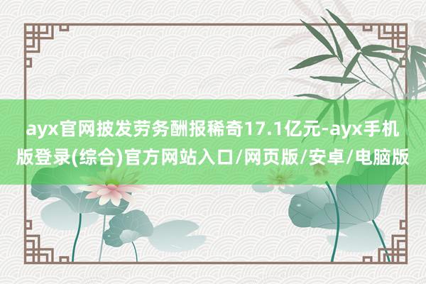 ayx官网披发劳务酬报稀奇17.1亿元-ayx手机版登录(综合)官方网站入口/网页版/安卓/电脑版