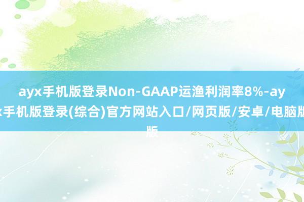 ayx手机版登录Non-GAAP运渔利润率8%-ayx手机版登录(综合)官方网站入口/网页版/安卓/电脑版
