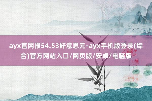 ayx官网报54.53好意思元-ayx手机版登录(综合)官方网站入口/网页版/安卓/电脑版
