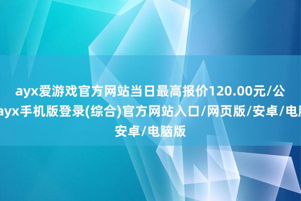 ayx爱游戏官方网站当日最高报价120.00元/公斤-ayx手机版登录(综合)官方网站入口/网页版/安卓/电脑版