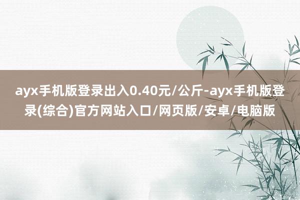 ayx手机版登录出入0.40元/公斤-ayx手机版登录(综合)官方网站入口/网页版/安卓/电脑版