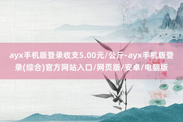 ayx手机版登录收支5.00元/公斤-ayx手机版登录(综合)官方网站入口/网页版/安卓/电脑版