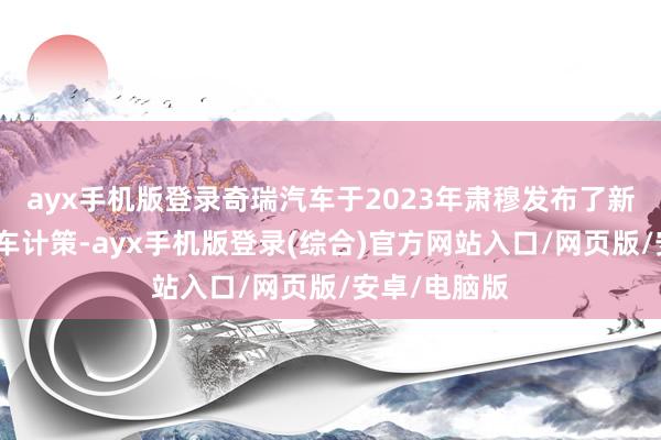 ayx手机版登录奇瑞汽车于2023年肃穆发布了新的新动力汽车计策-ayx手机版登录(综合)官方网站入口/网页版/安卓/电脑版