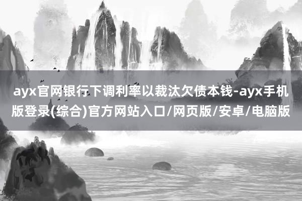 ayx官网银行下调利率以裁汰欠债本钱-ayx手机版登录(综合)官方网站入口/网页版/安卓/电脑版