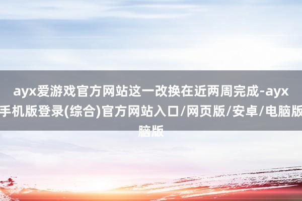 ayx爱游戏官方网站这一改换在近两周完成-ayx手机版登录(综合)官方网站入口/网页版/安卓/电脑版