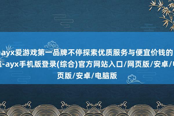 ayx爱游戏第一品牌不停探索优质服务与便宜价钱的均衡点-ayx手机版登录(综合)官方网站入口/网页版/安卓/电脑版