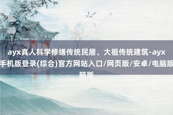 ayx真人科学修缮传统民居、大祖传统建筑-ayx手机版登录(综合)官方网站入口/网页版/安卓/电脑版