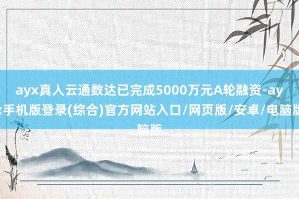 ayx真人云通数达已完成5000万元A轮融资-ayx手机版登录(综合)官方网站入口/网页版/安卓/电脑版