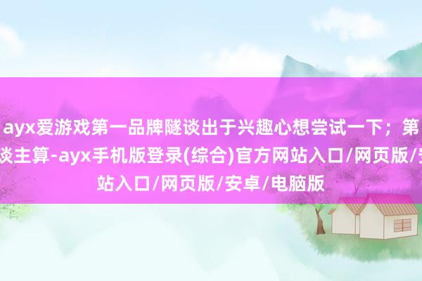 ayx爱游戏第一品牌隧谈出于兴趣心想尝试一下；第二种帮别东谈主算-ayx手机版登录(综合)官方网站入口/网页版/安卓/电脑版