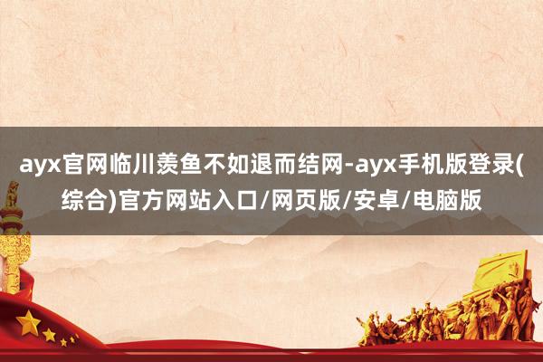 ayx官网临川羡鱼不如退而结网-ayx手机版登录(综合)官方网站入口/网页版/安卓/电脑版