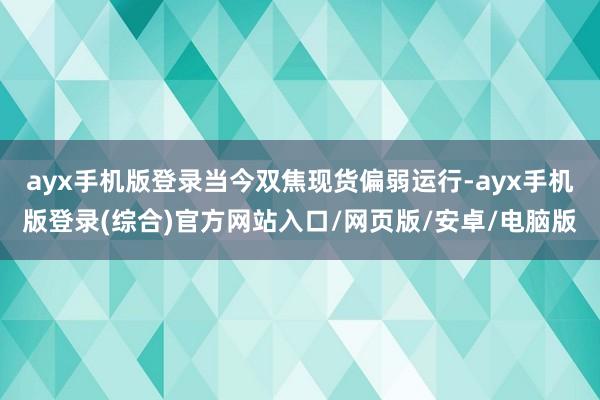 ayx手机版登录当今双焦现货偏弱运行-ayx手机版登录(综合)官方网站入口/网页版/安卓/电脑版