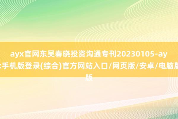 ayx官网东吴春晓投资沟通专刊20230105-ayx手机版登录(综合)官方网站入口/网页版/安卓/电脑版