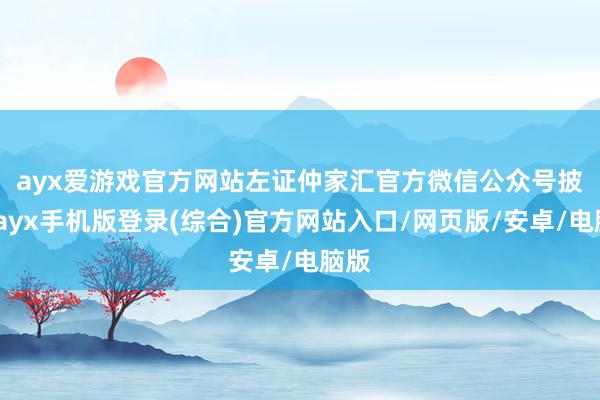 ayx爱游戏官方网站　　左证仲家汇官方微信公众号披露-ayx手机版登录(综合)官方网站入口/网页版/安卓/电脑版