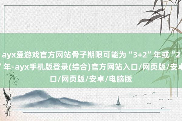 ayx爱游戏官方网站骨子期限可能为“3+2”年或“2+1+1+1”年-ayx手机版登录(综合)官方网站入口/网页版/安卓/电脑版