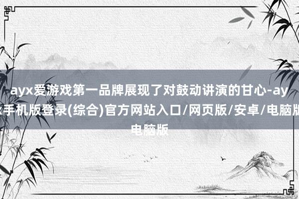 ayx爱游戏第一品牌展现了对鼓动讲演的甘心-ayx手机版登录(综合)官方网站入口/网页版/安卓/电脑版