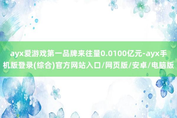 ayx爱游戏第一品牌来往量0.0100亿元-ayx手机版登录(综合)官方网站入口/网页版/安卓/电脑版