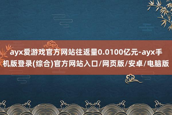 ayx爱游戏官方网站往返量0.0100亿元-ayx手机版登录(综合)官方网站入口/网页版/安卓/电脑版