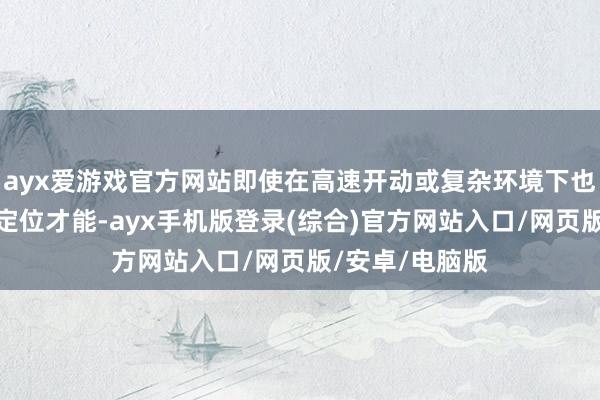 ayx爱游戏官方网站即使在高速开动或复杂环境下也能保执精确的定位才能-ayx手机版登录(综合)官方网站入口/网页版/安卓/电脑版