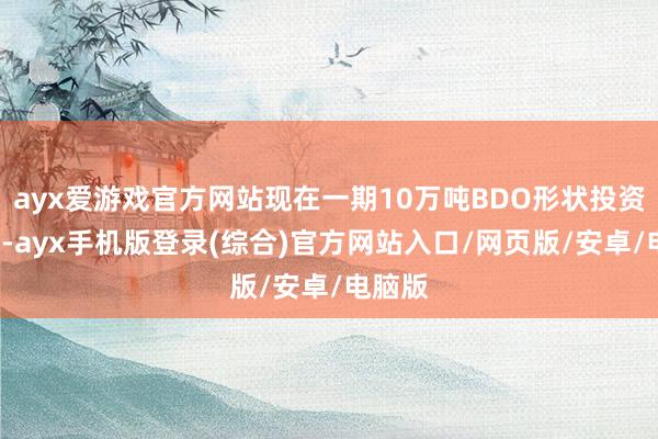 ayx爱游戏官方网站现在一期10万吨BDO形状投资6亿元-ayx手机版登录(综合)官方网站入口/网页版/安卓/电脑版