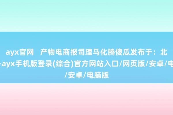 ayx官网   产物电商报司理马化腾傻瓜发布于：北京市-ayx手机版登录(综合)官方网站入口/网页版/安卓/电脑版
