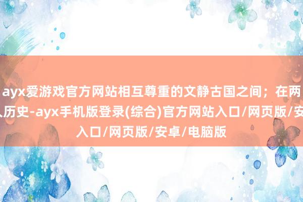 ayx爱游戏官方网站相互尊重的文静古国之间；在两个领有悠久历史-ayx手机版登录(综合)官方网站入口/网页版/安卓/电脑版