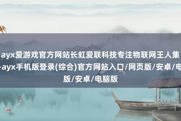 ayx爱游戏官方网站长虹爱联科技专注物联网王人集界限-ayx手机版登录(综合)官方网站入口/网页版/安卓/电脑版