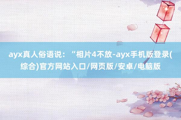 ayx真人俗语说：“相片4不放-ayx手机版登录(综合)官方网站入口/网页版/安卓/电脑版