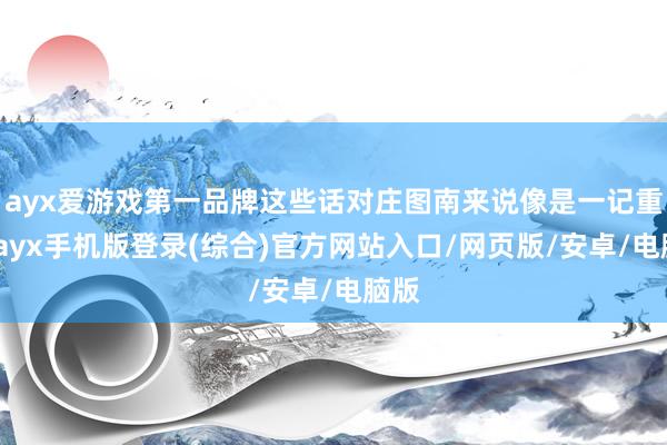 ayx爱游戏第一品牌这些话对庄图南来说像是一记重锤-ayx手机版登录(综合)官方网站入口/网页版/安卓/电脑版