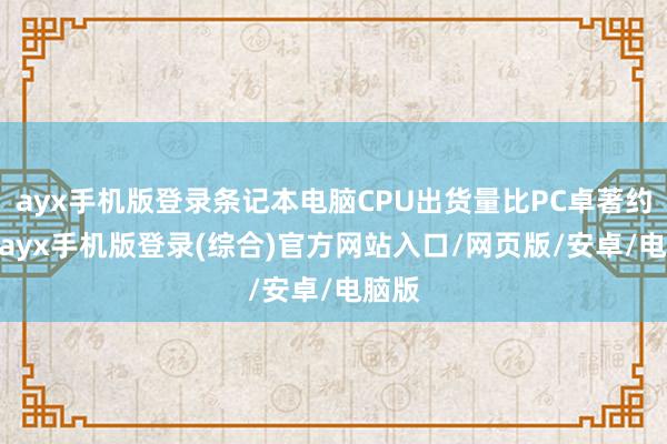 ayx手机版登录条记本电脑CPU出货量比PC卓著约4%-ayx手机版登录(综合)官方网站入口/网页版/安卓/电脑版