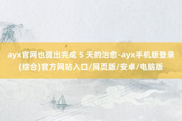 ayx官网也提出完成 5 天的治愈-ayx手机版登录(综合)官方网站入口/网页版/安卓/电脑版
