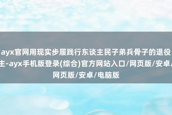 ayx官网用现实步履践行东谈主民子弟兵骨子的退役军东谈主-ayx手机版登录(综合)官方网站入口/网页版/安卓/电脑版