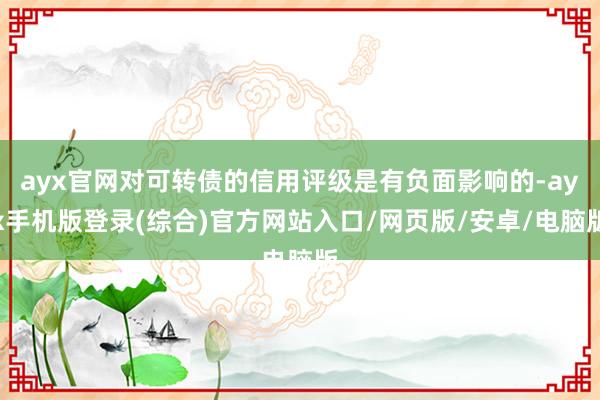 ayx官网对可转债的信用评级是有负面影响的-ayx手机版登录(综合)官方网站入口/网页版/安卓/电脑版