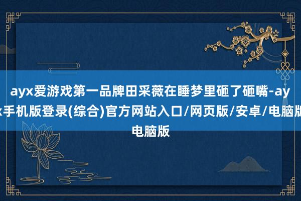 ayx爱游戏第一品牌田采薇在睡梦里砸了砸嘴-ayx手机版登录(综合)官方网站入口/网页版/安卓/电脑版