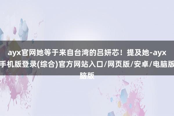 ayx官网她等于来自台湾的吕妍芯！提及她-ayx手机版登录(综合)官方网站入口/网页版/安卓/电脑版