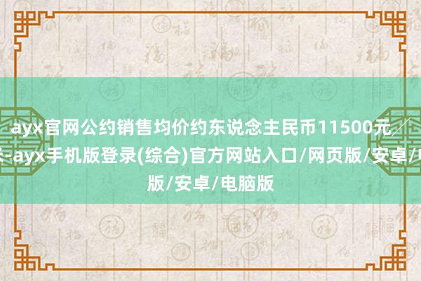 ayx官网公约销售均价约东说念主民币11500元╱平淡米-ayx手机版登录(综合)官方网站入口/网页版/安卓/电脑版