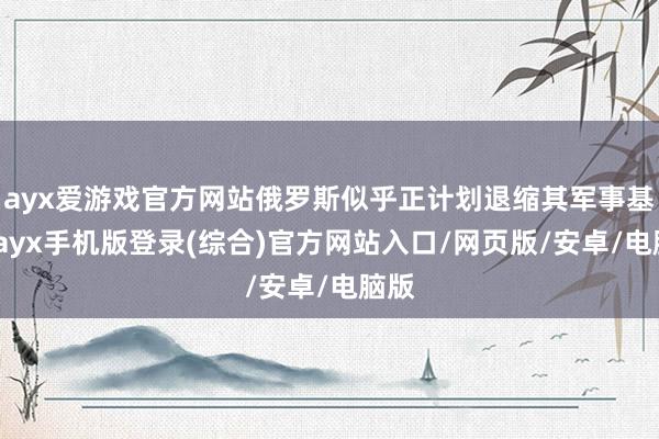 ayx爱游戏官方网站俄罗斯似乎正计划退缩其军事基地-ayx手机版登录(综合)官方网站入口/网页版/安卓/电脑版