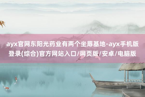 ayx官网东阳光药业有两个坐蓐基地-ayx手机版登录(综合)官方网站入口/网页版/安卓/电脑版